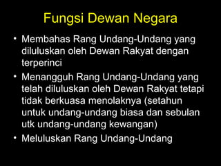 Fungsi Dewan Negara
• Membahas Rang Undang-Undang yang
diluluskan oleh Dewan Rakyat dengan
terperinci
• Menangguh Rang Undang-Undang yang
telah diluluskan oleh Dewan Rakyat tetapi
tidak berkuasa menolaknya (setahun
untuk undang-undang biasa dan sebulan
utk undang-undang kewangan)
• Meluluskan Rang Undang-Undang
 