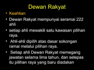 Dewan Rakyat
• Keahlian
• Dewan Rakyat mempunyai seramai 222
ahli
• setiap ahli mewakili satu kawasan pilihan
raya.
• Ahli-ahli dipilih atas dasar sokongan
ramai melalui pilihan raya.
• Setiap ahli Dewan Rakyat memegang
jawatan selama lima tahun, dan selepas
itu pilihan raya yang baru diadakan
 