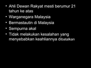 • Ahli Dewan Rakyat mesti berumur 21
tahun ke atas
• Warganegara Malaysia
• Bermastautin di Malaysia
• Sempurna akal
• Tidak melakukan kesalahan yang
menyebabkan keahliannya dibatalkan
 