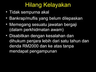 Hilang Kelayakan
• Tidak sempurna akal
• Bankrap/muflis yang belum dilepaskan
• Memegang sesuatu jawatan bergaji
(dalam perkhidmatan awam)
• Disabitkan dengan kesalahan dan
dihukum penjara lebih dari satu tahun dan
denda RM2000 dan ke atas tanpa
mendapat pengampunan
 