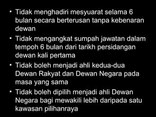 • Tidak menghadiri mesyuarat selama 6
bulan secara berterusan tanpa kebenaran
dewan
• Tidak mengangkat sumpah jawatan dalam
tempoh 6 bulan dari tarikh persidangan
dewan kali pertama
• Tidak boleh menjadi ahli kedua-dua
Dewan Rakyat dan Dewan Negara pada
masa yang sama
• Tidak boleh dipilih menjadi ahli Dewan
Negara bagi mewakili lebih daripada satu
kawasan pilihanraya
 