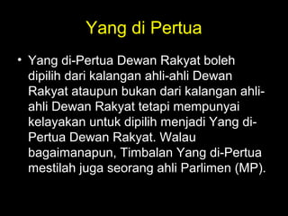 Yang di Pertua
• Yang di-Pertua Dewan Rakyat boleh
dipilih dari kalangan ahli-ahli Dewan
Rakyat ataupun bukan dari kalangan ahli-
ahli Dewan Rakyat tetapi mempunyai
kelayakan untuk dipilih menjadi Yang di-
Pertua Dewan Rakyat. Walau
bagaimanapun, Timbalan Yang di-Pertua
mestilah juga seorang ahli Parlimen (MP)..
 