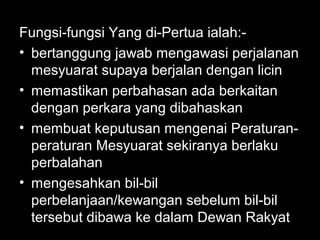 Fungsi-fungsi Yang di-Pertua ialah:-
• bertanggung jawab mengawasi perjalanan
mesyuarat supaya berjalan dengan licin
• memastikan perbahasan ada berkaitan
dengan perkara yang dibahaskan
• membuat keputusan mengenai Peraturan-
peraturan Mesyuarat sekiranya berlaku
perbalahan
• mengesahkan bil-bil
perbelanjaan/kewangan sebelum bil-bil
tersebut dibawa ke dalam Dewan Rakyat
 
