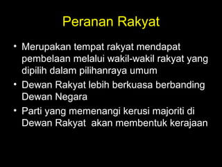 Peranan Rakyat
• Merupakan tempat rakyat mendapat
pembelaan melalui wakil-wakil rakyat yang
dipilih dalam pilihanraya umum
• Dewan Rakyat lebih berkuasa berbanding
Dewan Negara
• Parti yang memenangi kerusi majoriti di
Dewan Rakyat akan membentuk kerajaan
 