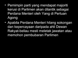 • Pemimpin parti yang mendapat majoriti
kerusi di Parlimen akan dilantik sebagai
Perdana Menteri oleh Yang di Pertuan
Agong
• Apabila Perdana Menteri hilang sokongan
dan kepercayaan daripada ahli Dewan
Rakyat-beliau mesti meletak jawatan atau
memohon pembubaran Parlimen
 