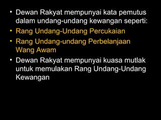 • Dewan Rakyat mempunyai kata pemutus
dalam undang-undang kewangan seperti:
• Rang Undang-Undang Percukaian
• Rang Undang-undang Perbelanjaan
Wang Awam
• Dewan Rakyat mempunyai kuasa mutlak
untuk memulakan Rang Undang-Undang
Kewangan
 