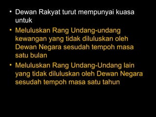 • Dewan Rakyat turut mempunyai kuasa
untuk
• Meluluskan Rang Undang-undang
kewangan yang tidak diluluskan oleh
Dewan Negara sesudah tempoh masa
satu bulan
• Meluluskan Rang Undang-Undang lain
yang tidak diluluskan oleh Dewan Negara
sesudah tempoh masa satu tahun
 