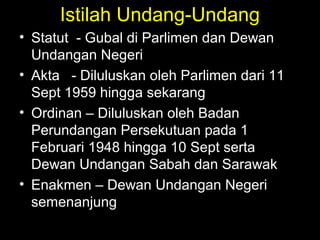 Istilah Undang-Undang
• Statut - Gubal di Parlimen dan Dewan
Undangan Negeri
• Akta - Diluluskan oleh Parlimen dari 11
Sept 1959 hingga sekarang
• Ordinan – Diluluskan oleh Badan
Perundangan Persekutuan pada 1
Februari 1948 hingga 10 Sept serta
Dewan Undangan Sabah dan Sarawak
• Enakmen – Dewan Undangan Negeri
semenanjung
 