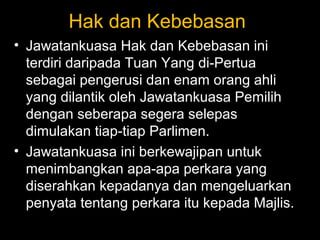 Hak dan Kebebasan
• Jawatankuasa Hak dan Kebebasan ini
terdiri daripada Tuan Yang di-Pertua
sebagai pengerusi dan enam orang ahli
yang dilantik oleh Jawatankuasa Pemilih
dengan seberapa segera selepas
dimulakan tiap-tiap Parlimen.
• Jawatankuasa ini berkewajipan untuk
menimbangkan apa-apa perkara yang
diserahkan kepadanya dan mengeluarkan
penyata tentang perkara itu kepada Majlis.
 