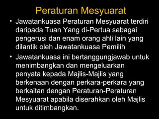 Peraturan Mesyuarat
• Jawatankuasa Peraturan Mesyuarat terdiri
daripada Tuan Yang di-Pertua sebagai
pengerusi dan enam orang ahli lain yang
dilantik oleh Jawatankuasa Pemilih
• Jawatankuasa ini bertanggungjawab untuk
menimbangkan dan mengeluarkan
penyata kepada Majlis-Majlis yang
berkenaan dengan perkara-perkara yang
berkaitan dengan Peraturan-Peraturan
Mesyuarat apabila diserahkan oleh Majlis
untuk ditimbangkan.
 