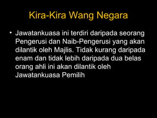 Kira-Kira Wang Negara
• Jawatankuasa ini terdiri daripada seorang
Pengerusi dan Naib-Pengerusi yang akan
dilantik oleh Majlis. Tidak kurang daripada
enam dan tidak lebih daripada dua belas
orang ahli ini akan dilantik oleh
Jawatankuasa Pemilih
 