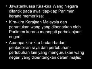 • Jawatankuasa Kira-kira Wang Negara
dilantik pada awal tiap-tiap Parlimen
kerana memeriksa:
• Kira-kira Kerajaan Malaysia dan
peruntukan wang yang dibenarkan oleh
Parlimen kerana menepati perbelanjaan
negeri;
• Apa-apa kira-kira badan-badan
pentadbiran raya dan pertubuhan-
pertubuhan lain yang menguruskan wang
negeri yang dibentangkan dalam majlis;
 