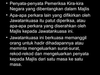 • Penyata-penyata Pemeriksa Kira-kira
Negara yang dibentangkan dalam Majlis
• Apa-apa perkara lain yang difikirkan oleh
Jawatankuasa itu patut diperiksa, atau
apa-apa perkara yang diserahkan oleh
Majlis kepada Jawatankuasa ini.
• Jawatankuasa ini berkuasa memanggil
orang untuk hadir dihadapannya atau
meminta mengeluarkan surat-surat,
rekod-rekod dan mengeluarkan penyata
kepada Majlis dari satu masa ke satu
masa.
 