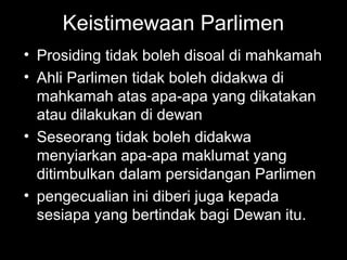 Keistimewaan Parlimen
• Prosiding tidak boleh disoal di mahkamah
• Ahli Parlimen tidak boleh didakwa di
mahkamah atas apa-apa yang dikatakan
atau dilakukan di dewan
• Seseorang tidak boleh didakwa
menyiarkan apa-apa maklumat yang
ditimbulkan dalam persidangan Parlimen
• pengecualian ini diberi juga kepada
sesiapa yang bertindak bagi Dewan itu.
 