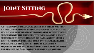Joint SittingJoint Sitting
A situation of deadlock arises if a bill is written
by the other house with some suggestion but the
house where it originated does not accept those
suggestions the president then summons a joint
setting of the two houses of Parliament. such a
joint sitting is presided over by the speaker .the
decisions at the joint sitting is taken by a
majority of the total number of members of both
the houses of Parliament present and voting
 