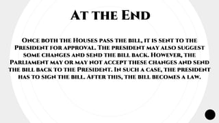 At the End
Once both the Houses pass the bill, it is sent to the
President for approval. The president may also suggest
some changes and send the bill back. However, the
Parliament may or may not accept these changes and send
the bill back to the President. In such a case, the president
has to sign the bill. After this, the bill becomes a law.
 