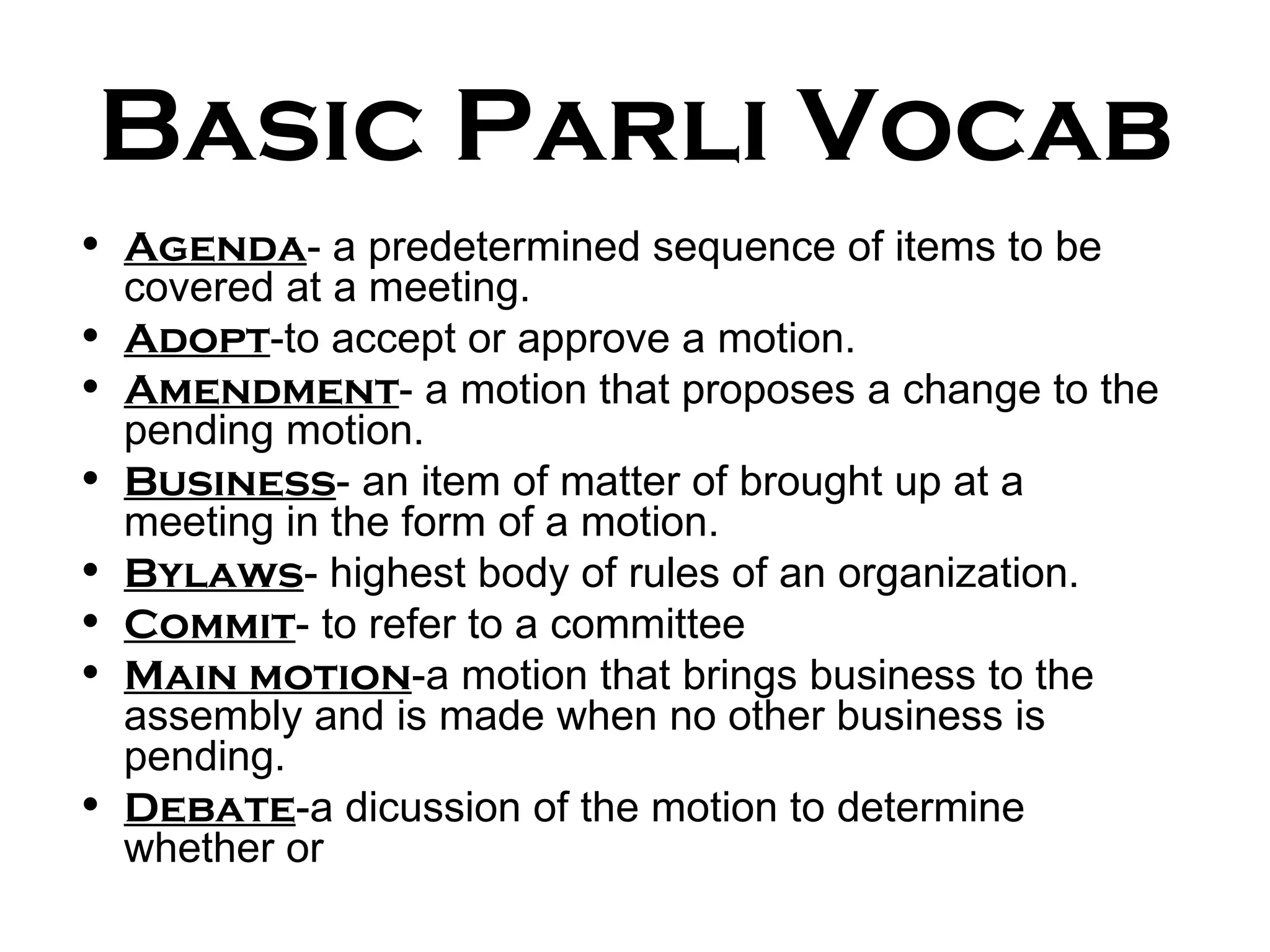 Basic Parli Vocab Agenda - a predetermined sequence of items to be covered at a meeting. Adopt -to accept or approve a motion. Amendment - a motion that proposes a change to the pending motion. Business - an item of matter of brought up at a meeting in the form of a motion. Bylaws - highest body of rules of an organization. Commit - to refer to a committee Main motion -a motion that brings business to the assembly and is made when no other business is pending. Debate -a dicussion of the motion to determine whether or  