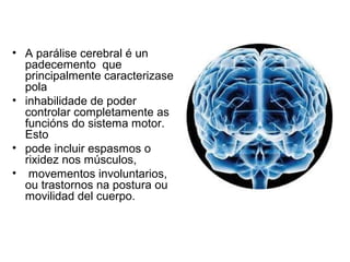 • A parálise cerebral é un
padecemento que
principalmente caracterizase
pola
• inhabilidade de poder
controlar completamente as
funcións do sistema motor.
Esto
• pode incluir espasmos o
rixidez nos músculos,
• movementos involuntarios,
ou trastornos na postura ou
movilidad del cuerpo.
 