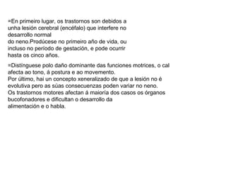 =En primeiro lugar, os trastornos son debidos a
unha lesión cerebral (encéfalo) que interfere no
desarrollo normal
do neno.Prodúcese no primeiro año de vida, ou
incluso no período de gestación, e pode ocurrir
hasta os cinco años.
=Distínguese polo daño dominante das funciones motrices, o cal
afecta ao tono, á postura e ao movemento.
Por último, hai un concepto xeneralizado de que a lesión no é
evolutiva pero as súas consecuenzas poden variar no neno.
Os trastornos motores afectan á maioría dos casos os órganos
bucofonadores e dificultan o desarrollo da
alimentación e o habla.
 