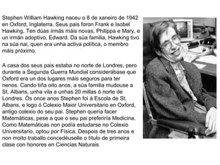 Stephen William Hawking naceu o 8 de xaneiro de 1942
en Oxford, Inglaterra. Seus pais foron Frank e Isobel
Hawking. Ten dúas irmás máis novas, Philippa e Mary, e
un irmán adoptivo, Edward. Da súa familia, Hawking tivo
na súa nai, quen era unha activa política, o membro
máis próximo.
A casa dos seus pais estaba no norte de Londres, pero
durante a Segunda Guerra Mundial considerábase que
Oxford era un dos lugares máis seguros para ter
nenos. Cando tiña oito anos, a súa familia mudouse a
St. Albans, unha vila a unhas 20 millas ó norte de
Londres. Ós once anos Stephen foi á Escola de St.
Albans, e logo ó Colexio Maior Universitario en Oxford,
antigo colexio do seu pai. Stephen quería facer
Matemáticas, pese a que o seu pai preferiría Medicina.
Como Matemáticas non podía estudarse no Colexio
Universitario, optou por Física. Despois de tres anos e
non moito traballo concedéuselle o título de primeira
clase con honores en Ciencias Naturais
 