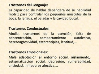 Trastornos del Lenguaje:   La capacidad de hablar dependerá de su habilidad motriz para controlar los pequeños músculos de la boca, la lengua, el paladar y la cavidad bucal.  Trastornos Conductuales:   Abulia, trastornos de la atención, falta de concentración, comportamiento autolesivo, heteroagresividad, estereotipias, lentitud,… Trastornos Emocionales:  Mala adaptación al entorno social, aislamiento,  estigmatización social, depresión, vulnerabilidad, ansiedad, inmadurez afectiva,… 