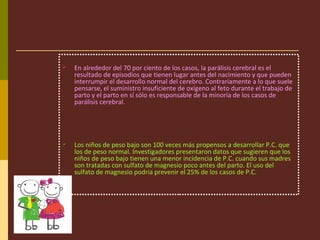  En alrededor del 70 por ciento de los casos, la parálisis cerebral es el
resultado de episodios que tienen lugar antes del nacimiento y que pueden
interrumpir el desarrollo normal del cerebro. Contrariamente a lo que suele
pensarse, el suministro insuficiente de oxígeno al feto durante el trabajo de
parto y el parto en sí sólo es responsable de la minoría de los casos de
parálisis cerebral.
 Los niños de peso bajo son 100 veces más propensos a desarrollar P.C. que
los de peso normal. Investigadores presentaron datos que sugieren que los
niños de peso bajo tienen una menor incidencia de P.C. cuando sus madres
son tratadas con sulfato de magnesio poco antes del parto. El uso del
sulfato de magnesio podría prevenir el 25% de los casos de P.C.
 
