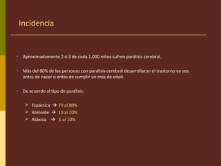 Incidencia
• Aproximadamente 2 ó 3 de cada 1.000 niños sufren parálisis cerebral.
• Más del 80% de las personas con parálisis cerebral desarrollaron el trastorno ya sea
antes de nacer o antes de cumplir un mes de edad.
• De acuerdo al tipo de parálisis:
 Espástica  70 al 80%
 Atetoide  10 al 20%
 Atáxica  5 al 10%
 