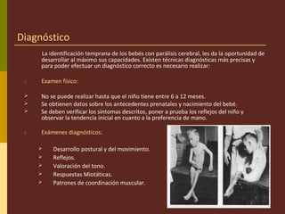 Diagnóstico
La identificación temprana de los bebés con parálisis cerebral, les da la oportunidad de
desarrollar al máximo sus capacidades. Existen técnicas diagnósticas más precisas y
para poder efectuar un diagnóstico correcto es necesario realizar:
1. Examen físico:
 No se puede realizar hasta que el niño tiene entre 6 a 12 meses.
 Se obtienen datos sobre los antecedentes prenatales y nacimiento del bebé.
 Se deben verificar los síntomas descritos, poner a prueba los reflejos del niño y
observar la tendencia inicial en cuanto a la preferencia de mano.
2. Exámenes diagnósticos:
 Desarrollo postural y del movimiento.
 Reflejos.
 Valoración del tono.
 Respuestas Miotáticas.
 Patrones de coordinación muscular.
 