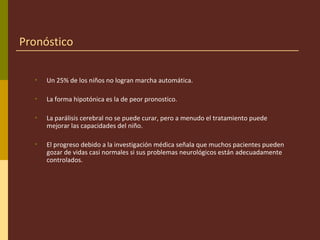 Pronóstico
• Un 25% de los niños no logran marcha automática.
• La forma hipotónica es la de peor pronostico.
• La parálisis cerebral no se puede curar, pero a menudo el tratamiento puede
mejorar las capacidades del niño.
• El progreso debido a la investigación médica señala que muchos pacientes pueden
gozar de vidas casi normales si sus problemas neurológicos están adecuadamente
controlados.
 
