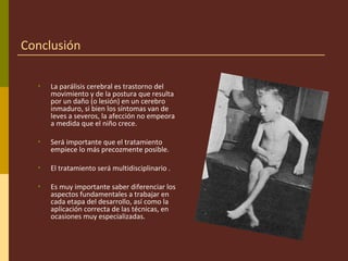 Conclusión
• La parálisis cerebral es trastorno del
movimiento y de la postura que resulta
por un daño (o lesión) en un cerebro
inmaduro, si bien los síntomas van de
leves a severos, la afección no empeora
a medida que el niño crece.
• Será importante que el tratamiento
empiece lo más precozmente posible.
• El tratamiento será multidisciplinario .
• Es muy importante saber diferenciar los
aspectos fundamentales a trabajar en
cada etapa del desarrollo, así como la
aplicación correcta de las técnicas, en
ocasiones muy especializadas.
 