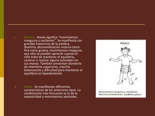 2. Atáxica: Ataxia significa "movimientos
inseguros y vacilantes“. Se manifiesta con
grandes trastornos de la palabra,
disartria, descoordinación motora tanto
fina como gruesa, movimientos inseguros
que sólo se pueden apreciar cuando el
niño trata de mantener el equilibrio,
caminar o realizar alguna actividad con
sus manos. También presentan dismetría
de miembros superiores, marcha
balanceante y dificultad para mantener el
equilibrio en bipedestación.
3. Mixta: Se manifiestan diferentes
características de los anteriores tipos. La
combinación más frecuente es la de la
espasticidad y movimientos atetoides.
 
