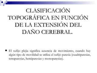 CLASIFICACIÓN TOPOGRÁFICA EN FUNCIÓN DE LA EXTENSIÓN DEL DAÑO CEREBRAL.   El sufijo plejia significa ausencia de movimiento, cuando hay algún tipo de movilidad se utiliza el sufijo paresia (cuadriparesias, tetraparesias, hemiparesias y monoparesias). 