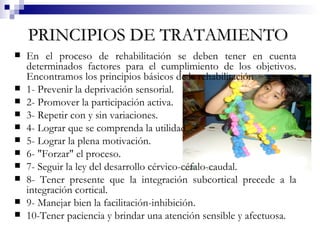 PRINCIPIOS DE TRATAMIENTO   En el proceso de rehabilitación se deben tener en cuenta determinados factores para el cumplimiento de los objetivos. Encontramos los principios básicos de la rehabilitación 1- Prevenir la deprivación sensorial. 2- Promover la participación activa. 3- Repetir con y sin variaciones. 4- Lograr que se comprenda la utilidad. 5- Lograr la plena motivación. 6- "Forzar" el proceso. 7- Seguir la ley del desarrollo cérvico-céfalo-caudal. 8- Tener presente que la integración subcortical precede a la integración cortical. 9- Manejar bien la facilitación-inhibición. 10-Tener paciencia y brindar una atención sensible y afectuosa.   