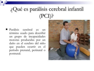 ¿Qué es parálisis cerebral infantil (PCI)?   Parálisis cerebral es un término usado para describir un grupo de incapacidades motoras producidas por un daño en el cerebro del niño que pueden ocurrir en el período prenatal, perinatal o postnatal.  
