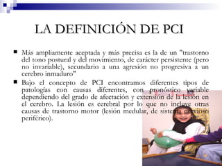 LA DEFINICIÓN DE PCI   Más ampliamente aceptada y más precisa es la de un "trastorno del tono postural y del movimiento, de carácter persistente (pero no invariable), secundario a una agresión no progresiva a un cerebro inmaduro"  Bajo el concepto de PCI encontramos diferentes tipos de patologías con causas diferentes, con pronóstico variable dependiendo del grado de afectación y extensión de la lesión en el cerebro. La lesión es cerebral por lo que no incluye otras causas de trastorno motor (lesión medular, de sistema nervioso periférico).  