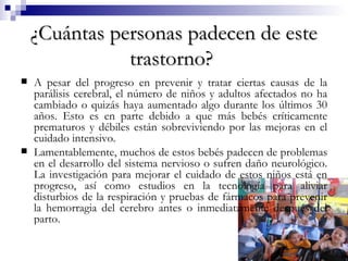 ¿Cuántas personas padecen de este trastorno?   A pesar del progreso en prevenir y tratar ciertas causas de la parálisis cerebral, el número de niños y adultos afectados no ha cambiado o quizás haya aumentado algo durante los últimos 30 años. Esto es en parte debido a que más bebés críticamente prematuros y débiles están sobreviviendo por las mejoras en el cuidado intensivo.  Lamentablemente, muchos de estos bebés padecen de problemas en el desarrollo del sistema nervioso o sufren daño neurológico. La investigación para mejorar el cuidado de estos niños está en progreso, así como estudios en la tecnología para aliviar disturbios de la respiración y pruebas de fármacos para prevenir la hemorragia del cerebro antes o inmediatamente después del parto.  