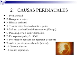 2. CAUSAS PERINATALES 1- Prematuridad. 2- Bajo peso al nacer. 3- Hipoxia perinatal. 4- Trauma físico directo durante el parto. 5- Mal uso y aplicación de instrumentos (fórceps). 6- Placenta previa o desprendimiento. 7- Parto prolongado y/o difícil. 8- Presentación pelviana con retención de cabeza. 9- Asfixia por circulares al cuello (anoxia). 10-Cianosis al nacer. 11-Bronco aspiración. 