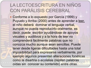 LA LECTOESCRITURA EN NIÑOS CON PARÁLISIS CEREBRALConforme a lo expuesto por García (1999) y Puyuelo y Arriba (2000) antes de aprender a leer,  el niño deberá  dominar el lenguaje verbal, aunque no pueda reproducirlo oralmente, es decir, puede  escribir ayudándose de apoyos visuales y auditivos y a la hora de leer no comprenderá fácilmente palabras que no conozca mucho aunque sean sencillas. Puede tener desde ligeras dificultades hasta una total imposibilidad para expresarse verbalmente, por ejemplo algunos presentan alteraciones fonéticas como la disartria o ecolalias (repiten palabras oídas sin  conocer su contenido) entre otras.