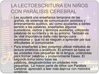 LA LECTOESCRITURA EN NIÑOS CON PARÁLISIS CEREBRALLes ayudará una enseñanza temprana de las grafías, de sistemas de comunicación asistidos y entrenamiento auditivo, así como ayudarles a darles sentido a las palabras, enseñarles algunos sustantivos, verbos y términos auxiliares, utilizando palabras de su interés y de su entorno. También es de vital importancia darle más tiempo para expresarse y  que no se nieguen a aprender por sus dificultades al comunicarse.Para enseñarles a leer podemos utilizar métodos de lectura sintéticos o analíticos. El primero se basa en las unidades más pequeñas de la lengua, uniéndolas para formar palabras y posteriormente frases. El segundo toma como base las palabras, desglosándolas en unidades más pequeñas.  La mayor parte de niños con Parálisis Cerebral  aprenden a leer más deprisa con métodos sintéticos.