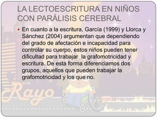 LA LECTOESCRITURA EN NIÑOS CON PARÁLISIS CEREBRALEn cuanto a la escritura, García (1999) y Llorca y Sánchez (2004) argumentan que dependiendo del grado de afectación e incapacidad para controlar su cuerpo, estos niños pueden tener dificultad para trabajar  la grafomotricidad y escritura. De esta forma diferenciamos dos grupos, aquellos que pueden trabajar la grafomotricidad y los que no.