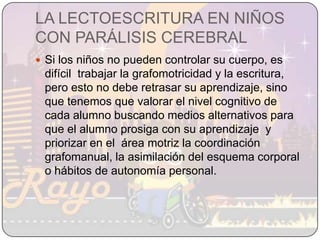 LA LECTOESCRITURA EN NIÑOS CON PARÁLISIS CEREBRALSi los niños no pueden controlar su cuerpo, es difícil  trabajar la grafomotricidad y la escritura, pero esto no debe retrasar su aprendizaje, sino que tenemos que valorar el nivel cognitivo de cada alumno buscando medios alternativos para que el alumno prosiga con su aprendizaje  y priorizar en el  área motriz la coordinación grafomanual, la asimilación del esquema corporal o hábitos de autonomía personal.
