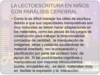 LA LECTOESCRITURA EN NIÑOS CON PARÁLISIS CEREBRALComo le es difícil manejar los útiles de escritura debido a que sus capacidades manipulativas son muy reducidas se deben hacer adaptaciones en los materiales, como las piezas de los juegos de construcción para trabajar la direccionalidad, conceptos de cantidad,  la manipulación de imágenes, letras y palabras ayudándose de material imantado, con la preparación y planificación por parte del profesor tutor, de apoyo etc. Si las posibilidades cognitivas y manipulativas son mayores introduciremos  puzles, encajables etc., es decir, materiales ricos en  facilitar la expresión y la  interacción.