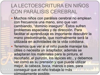 LA LECTOESCRITURA EN NIÑOS CON PARÁLISIS CEREBRALMuchos niños con parálisis cerebral no emplean con frecuencia una mano, sino que van cambiando, “dominio inseguro”. Éstos sufren problemas espaciales y de dirección. Para facilitar el aprendizaje es importante descubrir la mano predominante, que normalmente será la utilizada en actividades de la vida cotidiana.Tenemos que ver si el niño puede manejar los útiles o necesita un adaptador, además se adaptaran los materiales para la pintura, el recortado, el punzón, los lápices etc., y debemos ver como es su prensión y que puede utilizar mejor, la cabeza, boca, manos o pies, para conseguir que el niño trabaje lo más cómodamente posible. 
