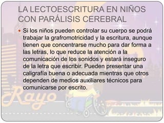 LA LECTOESCRITURA EN NIÑOS CON PARÁLISIS CEREBRALSi los niños pueden controlar su cuerpo se podrá trabajar la grafromotricidad y la escritura, aunque tienen que concentrarse mucho para dar forma a las letras, lo que reduce la atención a la comunicación de los sonidos y estará inseguro de la letra que escribir. Pueden presentar una caligrafía buena o adecuada mientras que otros dependen de medios auxiliares técnicos para comunicarse por escrito. 