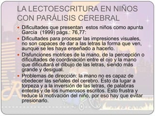 LA LECTOESCRITURA EN NIÑOS CON PARÁLISIS CEREBRALDificultades que presentan  estos niños como apunta García  (1999) págs.: 76,77:Dificultades para procesar las impresiones visuales, no son capaces de dar a las letras la forma que ven, aunque se les haya enseñado a hacerlo.Disfunciones motrices de la mano, de la percepción o dificultades de coordinación entre el ojo y la mano que dificultará el dibujo de las letras, siendo más grande y desigual.Problemas de dirección: la mano no es capaz de obedecer las señales del cerebro. Esto da lugar a torpeza y a la inversión de las letras, de palabras enteras y de los numerosos escritos. Esto frustra y reduce la motivación del niño, por eso hay que evitar presionarlo.