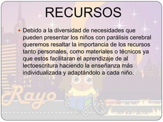 RECURSOSDebido a la diversidad de necesidades que pueden presentar los niños con parálisis cerebral queremos resaltar la importancia de los recursos tanto personales, como materiales o técnicos ya que estos facilitaran el aprendizaje de al lectoescritura haciendo la enseñanza más individualizada y adaptándolo a cada niño. 