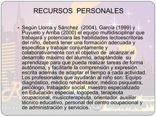 RECURSOS  PERSONALESSegún Llorca y Sánchez  (2004), García (1999) y Puyuelo y Arriba (2000) el equipo multidisciplinar que trabajará y potenciara las habilidades lectoescritoras del niño, deberá tener una formación adecuada y especifica y trabajar conjuntamente y colaborativamente con el objetivo de  alcanzar el desarrollo máximo del alumno, adaptándole  su aprendizaje para que pueda realizar tareas de forma autónoma, y facilitarle la comprensión y expresión escrita además de adaptar el tiempo a cada actividad. Los profesionales que ayudarán al niño son: Equipo diagnóstico, médico rehabilitador, médico psiquiatra, psicólogo, trabajador social, maestro especializado en Educación especial, logopeda, terapeuta ocupacional, musicoterapeuta, orientador, auxiliar técnico educativo, personal del centro ocupacional y de administración y servicios. 