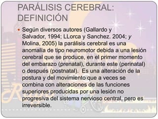 PARÁLISIS CEREBRAL: DEFINICIÓNSegún diversos autores (Gallardo y Salvador, 1994; LLorca y Sanchez. 2004; y Molina, 2005) la parálisis cerebral es una anomalía de tipo neuromotor debida a una lesión cerebral que se produce, en el primer momento del embarazo (prenatal), durante este (perinatal) o después (postnatal).  Es una alteración de la postura y del movimiento que a veces se combina con alteraciones de las funciones superiores producidas por una lesión no progresiva del sistema nervioso central, pero es irreversible.