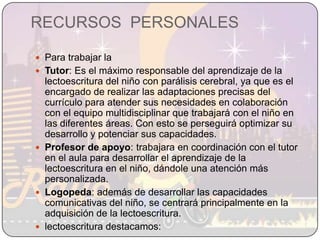 RECURSOS  PERSONALESPara trabajar la Tutor: Es el máximo responsable del aprendizaje de la lectoescritura del niño con parálisis cerebral, ya que es el encargado de realizar las adaptaciones precisas del currículo para atender sus necesidades en colaboración con el equipo multidisciplinar que trabajará con el niño en las diferentes áreas. Con esto se perseguirá optimizar su desarrollo y potenciar sus capacidades.Profesor de apoyo: trabajara en coordinación con el tutor en el aula para desarrollar el aprendizaje de la lectoescritura en el niño, dándole una atención más personalizada. Logopeda: además de desarrollar las capacidades comunicativas del niño, se centrará principalmente en la adquisición de la lectoescritura.lectoescritura destacamos: