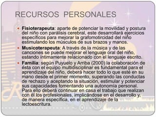 RECURSOS  PERSONALESFisioterapeuta: aparte de potenciar la movilidad y postura del niño con parálisis cerebral, este desarrollará ejercicios específicos para mejorar la grafomotircidad del niño estimulando los músculos de sus brazos y manos.Musicoterapeuta: A través de la música y de las canciones se puede mejorar el lenguaje oral del niño, estando íntimamente relacionado con el lenguaje escrito.Familia: según Puyuelo y Arriba (2000) la colaboración de ésta con el equipo multidisciplinar es fundamental para el aprendizaje del niño, deberá hacer todo lo que esté en su mano desde el primer momento, superando las conductas de rechazo y aceptando la situación, estimular y potenciar sus capacidades fomentando una autonomía personal. Para ello deberá continuar en casa el trabajo que realizan con él los profesionales, implicándose en el desarrollo y, de manera específica, en el aprendizaje de la lectoescritura.
